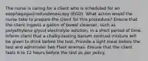 The nurse is caring for a client who is scheduled for an esophagogastroduodenoscopy (EGD). What action would the nurse take to prepare the client for this procedure? Ensure that the client ingests a gallon of bowel cleanser, such as polyethylene glycol electrolyte solution, in a short period of time. Inform client that a chalky-tasting barium contrast mixture will be given to drink before the test. Provide a light meal before the test and administer two Fleet enemas. Ensure that the client fasts 6 to 12 hours before the test as per policy.