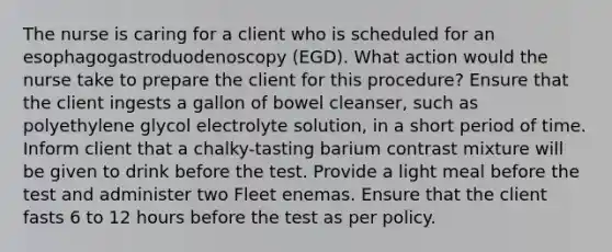 The nurse is caring for a client who is scheduled for an esophagogastroduodenoscopy (EGD). What action would the nurse take to prepare the client for this procedure? Ensure that the client ingests a gallon of bowel cleanser, such as polyethylene glycol electrolyte solution, in a short period of time. Inform client that a chalky-tasting barium contrast mixture will be given to drink before the test. Provide a light meal before the test and administer two Fleet enemas. Ensure that the client fasts 6 to 12 hours before the test as per policy.