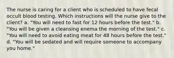 The nurse is caring for a client who is scheduled to have fecal occult blood testing. Which instructions will the nurse give to the client? a. "You will need to fast for 12 hours before the test." b. "You will be given a cleansing enema the morning of the test." c. "You will need to avoid eating meat for 48 hours before the test." d. "You will be sedated and will require someone to accompany you home."