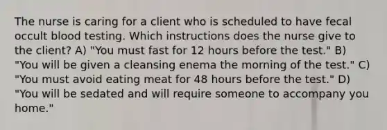 The nurse is caring for a client who is scheduled to have fecal occult blood testing. Which instructions does the nurse give to the client? A) "You must fast for 12 hours before the test." B) "You will be given a cleansing enema the morning of the test." C) "You must avoid eating meat for 48 hours before the test." D) "You will be sedated and will require someone to accompany you home."