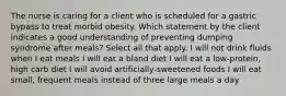 The nurse is caring for a client who is scheduled for a gastric bypass to treat morbid obesity. Which statement by the client indicates a good understanding of preventing dumping syndrome after meals? Select all that apply. I will not drink fluids when I eat meals I will eat a bland diet I will eat a low-protein, high carb diet I will avoid artificially-sweetened foods I will eat small, frequent meals instead of three large meals a day