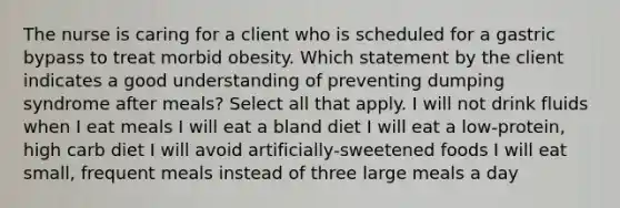 The nurse is caring for a client who is scheduled for a gastric bypass to treat morbid obesity. Which statement by the client indicates a good understanding of preventing dumping syndrome after meals? Select all that apply. I will not drink fluids when I eat meals I will eat a bland diet I will eat a low-protein, high carb diet I will avoid artificially-sweetened foods I will eat small, frequent meals instead of three large meals a day