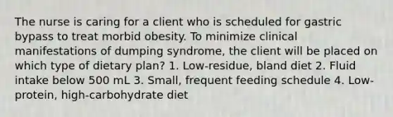 The nurse is caring for a client who is scheduled for gastric bypass to treat morbid obesity. To minimize clinical manifestations of dumping syndrome, the client will be placed on which type of dietary plan? 1. Low-residue, bland diet 2. Fluid intake below 500 mL 3. Small, frequent feeding schedule 4. Low-protein, high-carbohydrate diet