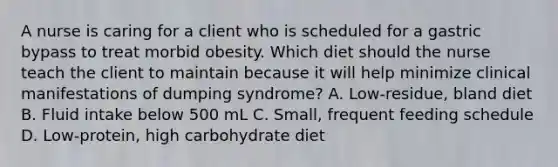 A nurse is caring for a client who is scheduled for a gastric bypass to treat morbid obesity. Which diet should the nurse teach the client to maintain because it will help minimize clinical manifestations of dumping syndrome? A. Low-residue, bland diet B. Fluid intake below 500 mL C. Small, frequent feeding schedule D. Low-protein, high carbohydrate diet