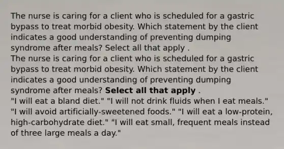 The nurse is caring for a client who is scheduled for a gastric bypass to treat morbid obesity. Which statement by the client indicates a good understanding of preventing dumping syndrome after meals? Select all that apply . The nurse is caring for a client who is scheduled for a gastric bypass to treat morbid obesity. Which statement by the client indicates a good understanding of preventing dumping syndrome after meals? Select all that apply . "I will eat a bland diet." "I will not drink fluids when I eat meals." "I will avoid artificially-sweetened foods." "I will eat a low-protein, high-carbohydrate diet." "I will eat small, frequent meals instead of three large meals a day."