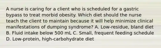 A nurse is caring for a client who is scheduled for a gastric bypass to treat morbid obesity. Which diet should the nurse teach the client to maintain because it will help minimize clinical manifestations of dumping syndrome? A. Low-residue, bland diet B. Fluid intake below 500 mL C. Small, frequent feeding schedule D. Low-protein, high-carbohydrate diet