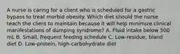 A nurse is caring for a client who is scheduled for a gastric bypass to treat morbid obesity. Which diet should the nurse teach the client to maintain because it will help minimize clinical manifestations of dumping syndrome? A. Fluid intake below 500 mL B. Small, frequent feeding schedule C. Low-residue, bland diet D. Low-protein, high-carbohydrate diet