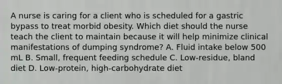 A nurse is caring for a client who is scheduled for a gastric bypass to treat morbid obesity. Which diet should the nurse teach the client to maintain because it will help minimize clinical manifestations of dumping syndrome? A. Fluid intake below 500 mL B. Small, frequent feeding schedule C. Low-residue, bland diet D. Low-protein, high-carbohydrate diet