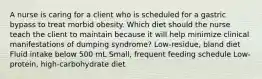 A nurse is caring for a client who is scheduled for a gastric bypass to treat morbid obesity. Which diet should the nurse teach the client to maintain because it will help minimize clinical manifestations of dumping syndrome? Low-residue, bland diet Fluid intake below 500 mL Small, frequent feeding schedule Low-protein, high-carbohydrate diet