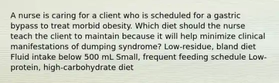 A nurse is caring for a client who is scheduled for a gastric bypass to treat morbid obesity. Which diet should the nurse teach the client to maintain because it will help minimize clinical manifestations of dumping syndrome? Low-residue, bland diet Fluid intake below 500 mL Small, frequent feeding schedule Low-protein, high-carbohydrate diet