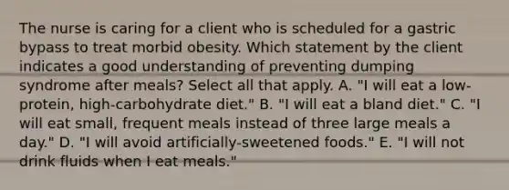 The nurse is caring for a client who is scheduled for a gastric bypass to treat morbid obesity. Which statement by the client indicates a good understanding of preventing dumping syndrome after meals? Select all that apply. A. "I will eat a low-protein, high-carbohydrate diet." B. "I will eat a bland diet." C. "I will eat small, frequent meals instead of three large meals a day." D. "I will avoid artificially-sweetened foods." E. "I will not drink fluids when I eat meals."