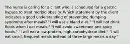 The nurse is caring for a client who is scheduled for a gastric bypass to treat morbid obesity. Which statement by the client indicates a good understanding of preventing dumping syndrome after meals? "I will eat a bland diet." "I will not drink fluids when I eat meals." "I will avoid sweetened and spicy foods." "I will eat a low-protein, high-carbohydrate diet." "I will eat small, frequent meals instead of three large meals a day."