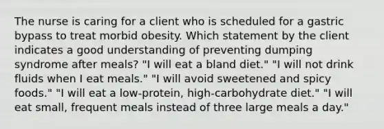 The nurse is caring for a client who is scheduled for a gastric bypass to treat morbid obesity. Which statement by the client indicates a good understanding of preventing dumping syndrome after meals? "I will eat a bland diet." "I will not drink fluids when I eat meals." "I will avoid sweetened and spicy foods." "I will eat a low-protein, high-carbohydrate diet." "I will eat small, frequent meals instead of three large meals a day."