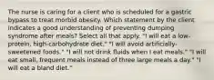 The nurse is caring for a client who is scheduled for a gastric bypass to treat morbid obesity. Which statement by the client indicates a good understanding of preventing dumping syndrome after meals? Select all that apply. "I will eat a low-protein, high-carbohydrate diet." "I will avoid artificially-sweetened foods." "I will not drink fluids when I eat meals." "I will eat small, frequent meals instead of three large meals a day." "I will eat a bland diet."