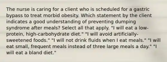 The nurse is caring for a client who is scheduled for a gastric bypass to treat morbid obesity. Which statement by the client indicates a good understanding of preventing dumping syndrome after meals? Select all that apply. "I will eat a low-protein, high-carbohydrate diet." "I will avoid artificially-sweetened foods." "I will not drink fluids when I eat meals." "I will eat small, frequent meals instead of three large meals a day." "I will eat a bland diet."