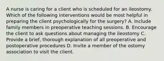 A nurse is caring for a client who is scheduled for an ileostomy. Which of the following interventions would be most helpful in preparing the client psychologically for the surgery? A. Include family members in preoperative teaching sessions. B. Encourage the client to ask questions about managing the ileostomy C. Provide a brief, thorough explanation of all preoperative and postoperative procedures D. Invite a member of the ostomy association to visit the client.