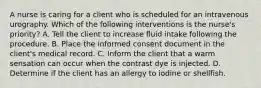 A nurse is caring for a client who is scheduled for an intravenous urography. Which of the following interventions is the nurse's priority? A. Tell the client to increase fluid intake following the procedure. B. Place the informed consent document in the client's medical record. C. Inform the client that a warm sensation can occur when the contrast dye is injected. D. Determine if the client has an allergy to iodine or shellfish.