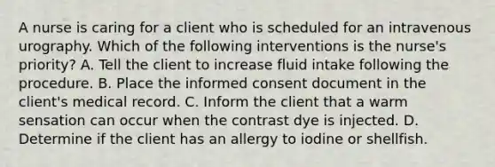 A nurse is caring for a client who is scheduled for an intravenous urography. Which of the following interventions is the nurse's priority? A. Tell the client to increase fluid intake following the procedure. B. Place the informed consent document in the client's medical record. C. Inform the client that a warm sensation can occur when the contrast dye is injected. D. Determine if the client has an allergy to iodine or shellfish.