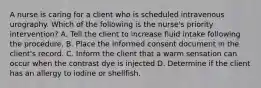 A nurse is caring for a client who is scheduled intravenous urography. Which of the following is the nurse's priority intervention? A. Tell the client to increase fluid intake following the procedure. B. Place the informed consent document in the client's record. C. Inform the client that a warm sensation can occur when the contrast dye is injected D. Determine if the client has an allergy to iodine or shellfish.