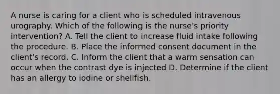 A nurse is caring for a client who is scheduled intravenous urography. Which of the following is the nurse's priority intervention? A. Tell the client to increase fluid intake following the procedure. B. Place the informed consent document in the client's record. C. Inform the client that a warm sensation can occur when the contrast dye is injected D. Determine if the client has an allergy to iodine or shellfish.