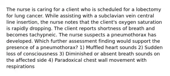 The nurse is caring for a client who is scheduled for a lobectomy for lung cancer. While assisting with a subclavian vein central line insertion, the nurse notes that the client's oxygen saturation is rapidly dropping. The client reports shortness of breath and becomes tachypneic. The nurse suspects a pneumothorax has developed. Which further assessment finding would support the presence of a pneumothorax? 1) Muffled heart sounds 2) Sudden loss of consciousness 3) Diminished or absent breath sounds on the affected side 4) Paradoxical chest wall movement with respirations