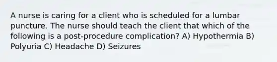 A nurse is caring for a client who is scheduled for a lumbar puncture. The nurse should teach the client that which of the following is a post-procedure complication? A) Hypothermia B) Polyuria C) Headache D) Seizures