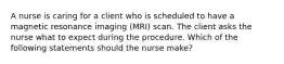 A nurse is caring for a client who is scheduled to have a magnetic resonance imaging (MRI) scan. The client asks the nurse what to expect during the procedure. Which of the following statements should the nurse make?