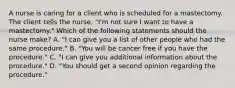 A nurse is caring for a client who is scheduled for a mastectomy. The client tells the nurse, "I'm not sure I want to have a mastectomy." Which of the following statements should the nurse make? A. "I can give you a list of other people who had the same procedure." B. "You will be cancer free if you have the procedure." C. "I can give you additional information about the procedure." D. "You should get a second opinion regarding the procedure."