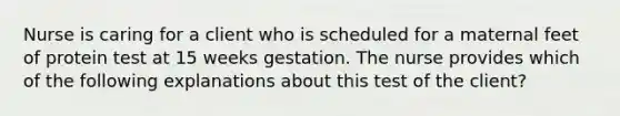 Nurse is caring for a client who is scheduled for a maternal feet of protein test at 15 weeks gestation. The nurse provides which of the following explanations about this test of the client?