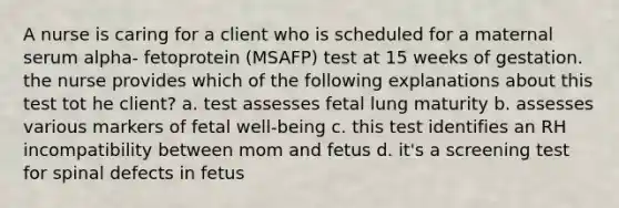 A nurse is caring for a client who is scheduled for a maternal serum alpha- fetoprotein (MSAFP) test at 15 weeks of gestation. the nurse provides which of the following explanations about this test tot he client? a. test assesses fetal lung maturity b. assesses various markers of fetal well-being c. this test identifies an RH incompatibility between mom and fetus d. it's a screening test for spinal defects in fetus