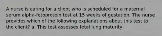 A nurse is caring for a client who is scheduled for a maternal serum alpha-fetoprotein test at 15 weeks of gestation. The nurse provides which of the following explanations about this test to the client? a. This test assesses fetal lung maturity