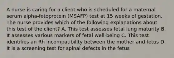 A nurse is caring for a client who is scheduled for a maternal serum alpha-fetoprotein (MSAFP) test at 15 weeks of gestation. The nurse provides which of the following explanations about this test of the client? A. This test assesses fetal lung maturity B. It assesses various markers of fetal well-being C. This test identifies an Rh incompatibility between the mother and fetus D. It is a screening test for spinal defects in the fetus