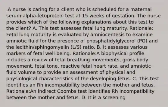 .A nurse is caring for a client who is scheduled for a maternal serum alpha-fetoprotein test at 15 weeks of gestation. The nurse provides which of the following explanations about this test to the client? A. This test assesses fetal lung maturity. Rationale: Fetal lung maturity is evaluated by amniocentesis to examine amniotic fluid for the presence of phosphatidylglycerol (PG) and the lecithin/sphingomyelin (L/S) ratio. B. It assesses various markers of fetal well-being. Rationale:A biophysical profile includes a review of fetal breathing movements, gross body movement, fetal tone, reactive fetal heart rate, and amniotic fluid volume to provide an assessment of physical and physiological characteristics of the developing fetus. C. This test identifies an Rh incompatibility between the mother and fetus. Rationale:An indirect Coombs test identifies Rh incompatibility between the mother and fetus. D. It is a screening