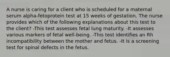 A nurse is caring for a client who is scheduled for a maternal serum alpha-fetoprotein test at 15 weeks of gestation. The nurse provides which of the following explanations about this test to the client? -This test assesses fetal lung maturity. -It assesses various markers of fetal well-being. -This test identifies an Rh incompatibility between the mother and fetus. -It is a screening test for spinal defects in the fetus.