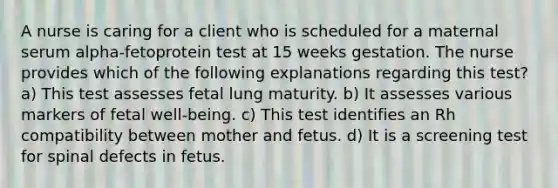 A nurse is caring for a client who is scheduled for a maternal serum alpha-fetoprotein test at 15 weeks gestation. The nurse provides which of the following explanations regarding this test? a) This test assesses fetal lung maturity. b) It assesses various markers of fetal well-being. c) This test identifies an Rh compatibility between mother and fetus. d) It is a screening test for spinal defects in fetus.