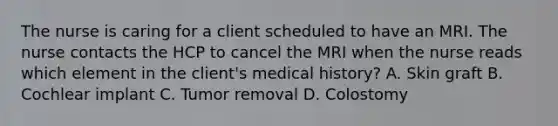 The nurse is caring for a client scheduled to have an MRI. The nurse contacts the HCP to cancel the MRI when the nurse reads which element in the client's medical history? A. Skin graft B. Cochlear implant C. Tumor removal D. Colostomy