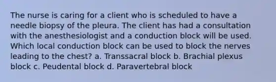 The nurse is caring for a client who is scheduled to have a needle biopsy of the pleura. The client has had a consultation with the anesthesiologist and a conduction block will be used. Which local conduction block can be used to block the nerves leading to the chest? a. Transsacral block b. Brachial plexus block c. Peudental block d. Paravertebral block