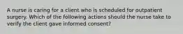 A nurse is caring for a client who is scheduled for outpatient surgery. Which of the following actions should the nurse take to verify the client gave informed consent?