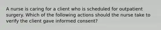 A nurse is caring for a client who is scheduled for outpatient surgery. Which of the following actions should the nurse take to verify the client gave informed consent?