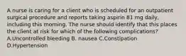 A nurse is caring for a client who is scheduled for an outpatient surgical procedure and reports taking aspirin 81 mg daily, including this morning. The nurse should identify that this places the client at risk for which of the following complications? A.Uncontrolled bleeding B. nausea C.Constipation D.Hypertension