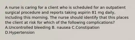 A nurse is caring for a client who is scheduled for an outpatient surgical procedure and reports taking aspirin 81 mg daily, including this morning. The nurse should identify that this places the client at risk for which of the following complications? A.Uncontrolled bleeding B. nausea C.Constipation D.Hypertension