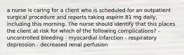 a nurse is caring for a client who is scheduled for an outpatient surgical procedure and reports taking aspirin 81 mg daily, including this morning. The nurse should identify that this places the client at risk for which of the following complications? - uncontrolled bleeding - myocardial infarction - respiratory depression - decreased renal perfusion