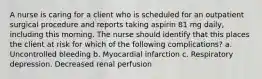 A nurse is caring for a client who is scheduled for an outpatient surgical procedure and reports taking aspirin 81 mg daily, including this morning. The nurse should identify that this places the client at risk for which of the following complications? a. Uncontrolled bleeding b. Myocardial infarction c. Respiratory depression. Decreased renal perfusion