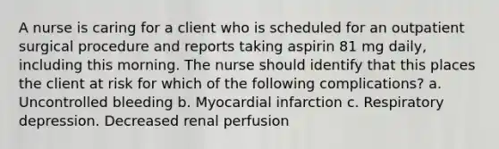 A nurse is caring for a client who is scheduled for an outpatient surgical procedure and reports taking aspirin 81 mg daily, including this morning. The nurse should identify that this places the client at risk for which of the following complications? a. Uncontrolled bleeding b. Myocardial infarction c. Respiratory depression. Decreased renal perfusion