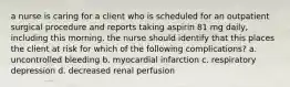 a nurse is caring for a client who is scheduled for an outpatient surgical procedure and reports taking aspirin 81 mg daily, including this morning. the nurse should identify that this places the client at risk for which of the following complications? a. uncontrolled bleeding b. myocardial infarction c. respiratory depression d. decreased renal perfusion