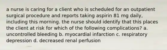 a nurse is caring for a client who is scheduled for an outpatient surgical procedure and reports taking aspirin 81 mg daily, including this morning. the nurse should identify that this places the client at risk for which of the following complications? a. uncontrolled bleeding b. myocardial infarction c. respiratory depression d. decreased renal perfusion