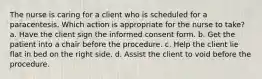 The nurse is caring for a client who is scheduled for a paracentesis. Which action is appropriate for the nurse to take? a. Have the client sign the informed consent form. b. Get the patient into a chair before the procedure. c. Help the client lie flat in bed on the right side. d. Assist the client to void before the procedure.