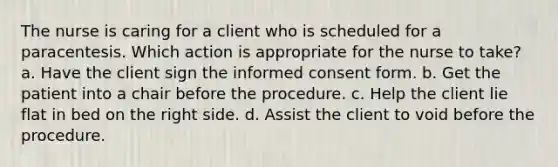 The nurse is caring for a client who is scheduled for a paracentesis. Which action is appropriate for the nurse to take? a. Have the client sign the informed consent form. b. Get the patient into a chair before the procedure. c. Help the client lie flat in bed on the right side. d. Assist the client to void before the procedure.