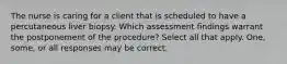 The nurse is caring for a client that is scheduled to have a percutaneous liver biopsy. Which assessment findings warrant the postponement of the procedure? Select all that apply. One, some, or all responses may be correct.