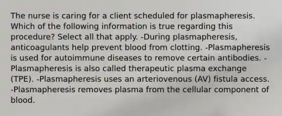 The nurse is caring for a client scheduled for plasmapheresis. Which of the following information is true regarding this procedure? Select all that apply. -During plasmapheresis, anticoagulants help prevent blood from clotting. -Plasmapheresis is used for autoimmune diseases to remove certain antibodies. -Plasmapheresis is also called therapeutic plasma exchange (TPE). -Plasmapheresis uses an arteriovenous (AV) fistula access. -Plasmapheresis removes plasma from the cellular component of blood.